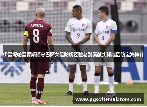 伊雷妮帕雷德斯镇守巴萨女足防线经验老到屡献头球成后防定海神针