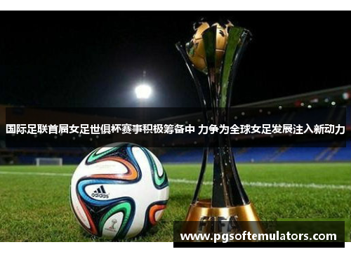 国际足联首届女足世俱杯赛事积极筹备中 力争为全球女足发展注入新动力