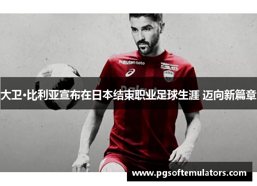 大卫·比利亚宣布在日本结束职业足球生涯 迈向新篇章