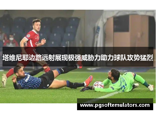 塔维尼耶边路远射展现极强威胁力助力球队攻势猛烈