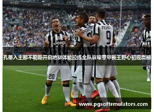 孔蒂入主那不勒斯开启地狱体能拉练全队哀嚎意甲新王野心初现震撼