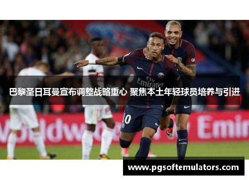 巴黎圣日耳曼宣布调整战略重心 聚焦本土年轻球员培养与引进