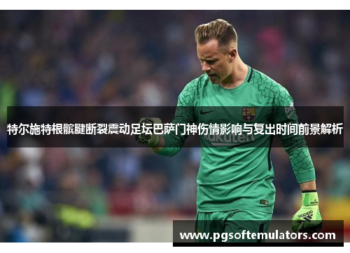 特尔施特根髌腱断裂震动足坛巴萨门神伤情影响与复出时间前景解析