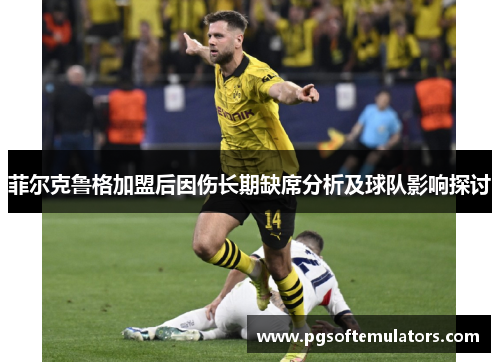 菲尔克鲁格加盟后因伤长期缺席分析及球队影响探讨