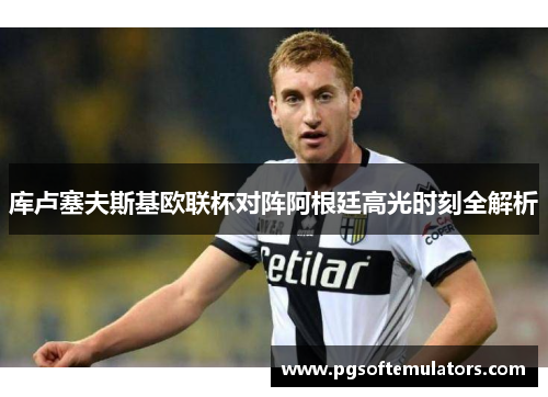 库卢塞夫斯基欧联杯对阵阿根廷高光时刻全解析