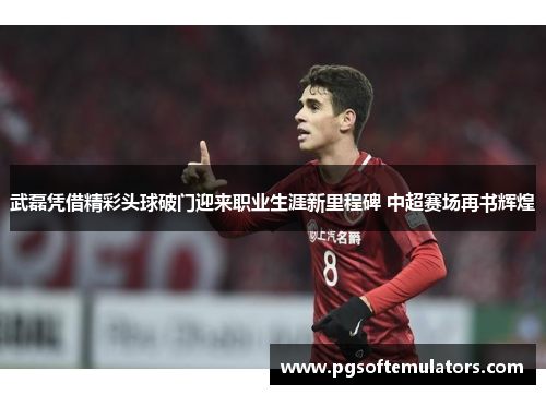 武磊凭借精彩头球破门迎来职业生涯新里程碑 中超赛场再书辉煌
