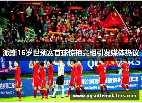 派斯16岁世预赛首球惊艳亮相引发媒体热议