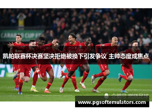凯帕联赛杯决赛坚决拒绝被换下引发争议 主帅态度成焦点 凯帕联赛杯决赛坚决拒绝被换下引发争议 主帅态度成焦点
